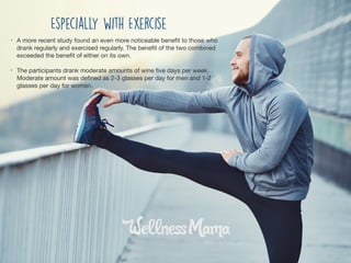 • A more recent study found an even more noticeable beneﬁt to those who
drank regularly and exercised regularly. The beneﬁt of the two combined
exceeded the beneﬁt of either on its own.

• The participants drank moderate amounts of wine ﬁve days per week.
Moderate amount was deﬁned as 2-3 glasses per day for men and 1-2
glasses per day for women.
Especially with Exercise
 