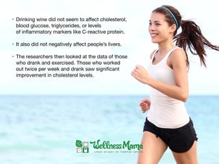 • Drinking wine did not seem to aﬀect cholesterol,
blood glucose, triglycerides, or levels
of inﬂammatory markers like C-reactive protein. 

• It also did not negatively aﬀect people’s livers.

• The researchers then looked at the data of those
who drank and exercised. Those who worked
out twice per week and drank saw signiﬁcant
improvement in cholesterol levels.
 