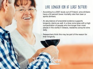 • According to a 2007 study out of Finland, wine drinkers
have a 34 percent lower mortality rate than beer or
spirits drinkers.

• An abundance of anecdotal evidence supports
longevity claims as well. In a blue zone (area with a high
concentration of people who live longer than most
places in the world) in Greece, residents consume wine
daily. 

• Researchers think this may be part of the reason for
their longevity.
Live Longer (or At least Better)
 