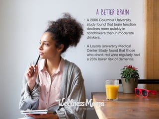 • A 2006 Columbia University
study found that brain function
declines more quickly in
nondrinkers than in moderate
drinkers.

• A Loyola University Medical
Center Study found that those
who drank red wine regularly had
a 23% lower risk of dementia.
a Better Brain
 