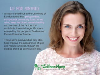 • A study carried out at the University of
London found that procyanidins,
compounds commonly found in red
wine, keep the blood vessels healthy
and are one of the factors that
contribute towards longer life spans
enjoyed by the people in Sardinia and
the southwest of France.

• These same procyanidins may also
help improve the appearance of skin
and reduce wrinkles, though the
studies aren’t as deﬁnitive on this.
Age More Gracefully
 