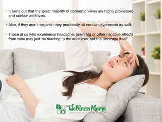 • It turns out that the great majority of domestic wines are highly processed
and contain additives. 

• Also, if they aren’t organic, they practically all contain glyphosate as well.

• Those of us who experience headache, brain fog or other negative eﬀects
from wine may just be reacting to the additives, not the beverage itself.
 