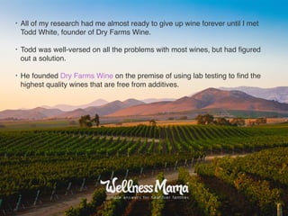 • All of my research had me almost ready to give up wine forever until I met
Todd White, founder of Dry Farms Wine.
• Todd was well-versed on all the problems with most wines, but had ﬁgured
out a solution.
• He founded Dry Farms Wine on the premise of using lab testing to ﬁnd the
highest quality wines that are free from additives.
 