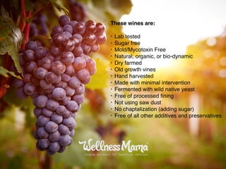 These wines are:
• Lab tested
• Sugar free
• Mold/Mycotoxin Free
• Natural, organic, or bio-dynamic
• Dry farmed
• Old growth vines
• Hand harvested
• Made with minimal intervention
• Fermented with wild native yeast
• Free of processed ﬁning
• Not using saw dust
• No chaptalization (adding sugar)
• Free of all other additives and preservatives
 