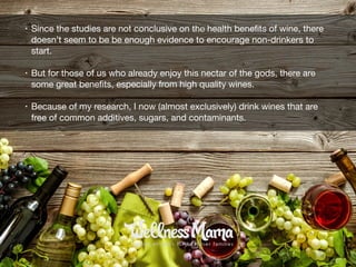 • Since the studies are not conclusive on the health beneﬁts of wine, there
doesn’t seem to be be enough evidence to encourage non-drinkers to
start. 

• But for those of us who already enjoy this nectar of the gods, there are
some great beneﬁts, especially from high quality wines.

• Because of my research, I now (almost exclusively) drink wines that are
free of common additives, sugars, and contaminants.
 