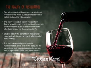• Red wine contains Resveratrol, which is not
found in white wine, but recent research has
called its beneﬁts into question. 

• The study looked at elderly residents in
Tuscany and found no noticeable diﬀerence in
the Resveratrol levels in the urine of those
who lived longer vs. those who didn’t.

• Studies about the beneﬁts of Resveratrol
have typically looked at how it aﬀects cells in
a lab setting. 

• This isn’t necessarily an accurate
representation of its role in the body. At the
same time, just measuring urine levels may
also not provide a clear picture of beneﬁt.
The Reality of Resveratrol
 