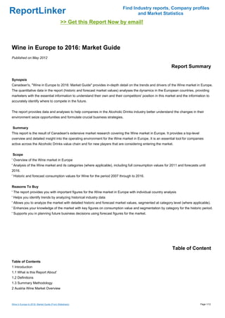 Find Industry reports, Company profiles
ReportLinker                                                                      and Market Statistics
                                             >> Get this Report Now by email!



Wine in Europe to 2016: Market Guide
Published on May 2012

                                                                                                            Report Summary

Synopsis
Canadean's, "Wine in Europe to 2016: Market Guide" provides in-depth detail on the trends and drivers of the Wine market in Europe.
The quantitative data in the report (historic and forecast market values) analyses the dynamics in the European countries, providing
marketers with the essential information to understand their own and their competitors' position in this market and the information to
accurately identify where to compete in the future.


The report provides data and analyses to help companies in the Alcoholic Drinks industry better understand the changes in their
environment seize opportunities and formulate crucial business strategies.


Summary
This report is the result of Canadean's extensive market research covering the Wine market in Europe. It provides a top-level
overview and detailed insight into the operating environment for the Wine market in Europe. It is an essential tool for companies
active across the Alcoholic Drinks value chain and for new players that are considering entering the market.


Scope
' Overview of the Wine market in Europe
' Analysis of the Wine market and its categories (where applicable), including full consumption values for 2011 and forecasts until
2016.
' Historic and forecast consumption values for Wine for the period 2007 through to 2016.


Reasons To Buy
' The report provides you with important figures for the Wine market in Europe with individual country analysis
' Helps you identify trends by analyzing historical industry data
' Allows you to analyze the market with detailed historic and forecast market values, segmented at category level (where applicable).
' Enhances your knowledge of the market with key figures on consumption value and segmentation by category for the historic period.
' Supports you in planning future business decisions using forecast figures for the market.




                                                                                                            Table of Content

Table of Contents
1 Introduction
1.1 What is this Report About'
1.2 Definitions
1.3 Summary Methodology
2 Austria Wine Market Overview



Wine in Europe to 2016: Market Guide (From Slideshare)                                                                          Page 1/12
 