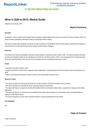 Find Industry reports, Company profiles
ReportLinker                                                                         and Market Statistics
                                             >> Get this Report Now by email!



Wine in G20 to 2015: Market Guide
Published on February 2012

                                                                                                            Report Summary

Synopsis


Canadean's, "Wine in G20 to 2015: Market Guide" provides in-depth detail on the trends and drivers of the Wine market in G20. The
report includes quantitative information (historic and forecast market values).


The report provides data, analyses and opinion to help companies in the Alcoholic Drinks industry better understand the changes in
their environment, seize opportunities and formulate crucial business strategies.


Summary


This report is the result of Canadean's extensive market research covering the Wine market in G20. The report provides a top-level
overview and detailed insight into the operating environment for the Wine market in G20. It is an essential tool for companies active
across the Alcoholic Drinks value chain and for new players that are considering entering the market.


Scope


' Overview of the Wine market in G20.
' Analysis of the Wine market and its categories (where applicable), including full year 2010 consumption value and forecasts until
2015
' Historic and forecast consumption values for Wine for the period 2005 through to 2015


Reasons To Buy


' The report provides you with important figures for the Wine market in G20 with individual country analysis.
' The report will help you to identify trends by analyzing historical industry data.
' The report will help you analyze the market with detailed historic and forecast market values, segmented at category level (where
applicable).
' The report will help you to enhance your knowledge of the market with key figures on consumption value and segmentation by
category for the historic period.
' The report will help you to plan future business decisions using forecast figures for the market.


Key Highlights


NA




                                                                                                            Table of Content

Table of Contents



Wine in G20 to 2015: Market Guide (From Slideshare)                                                                            Page 1/25
 