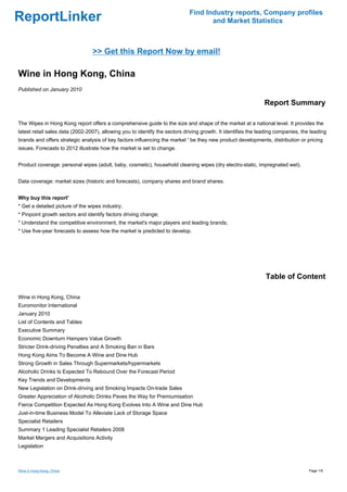 Find Industry reports, Company profiles
ReportLinker                                                                        and Market Statistics



                                 >> Get this Report Now by email!

Wine in Hong Kong, China
Published on January 2010

                                                                                                               Report Summary

The Wipes in Hong Kong report offers a comprehensive guide to the size and shape of the market at a national level. It provides the
latest retail sales data (2002-2007), allowing you to identify the sectors driving growth. It identifies the leading companies, the leading
brands and offers strategic analysis of key factors influencing the market ' be they new product developments, distribution or pricing
issues. Forecasts to 2012 illustrate how the market is set to change.


Product coverage: personal wipes (adult, baby, cosmetic), household cleaning wipes (dry electro-static, impregnated wet).


Data coverage: market sizes (historic and forecasts), company shares and brand shares.


Why buy this report'
* Get a detailed picture of the wipes industry;
* Pinpoint growth sectors and identify factors driving change;
* Understand the competitive environment, the market's major players and leading brands;
* Use five-year forecasts to assess how the market is predicted to develop.




                                                                                                               Table of Content

Wine in Hong Kong, China
Euromonitor International
January 2010
List of Contents and Tables
Executive Summary
Economic Downturn Hampers Value Growth
Stricter Drink-driving Penalties and A Smoking Ban in Bars
Hong Kong Aims To Become A Wine and Dine Hub
Strong Growth in Sales Through Supermarkets/hypermarkets
Alcoholic Drinks Is Expected To Rebound Over the Forecast Period
Key Trends and Developments
New Legislation on Drink-driving and Smoking Impacts On-trade Sales
Greater Appreciation of Alcoholic Drinks Paves the Way for Premiumisation
Fierce Competition Expected As Hong Kong Evolves Into A Wine and Dine Hub
Just-in-time Business Model To Alleviate Lack of Storage Space
Specialist Retailers
Summary 1 Leading Specialist Retailers 2008
Market Mergers and Acquisitions Activity
Legislation



Wine in Hong Kong, China                                                                                                           Page 1/6
 