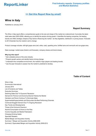 Find Industry reports, Company profiles
ReportLinker                                                                        and Market Statistics



                                 >> Get this Report Now by email!

Wine in Italy
Published on January 2010

                                                                                                               Report Summary

The Wine in Italy report offers a comprehensive guide to the size and shape of the market at a national level. It provides the latest
retail sales data (2003-2008), allowing you to identify the sectors driving growth. It identifies the leading companies, the leading
brands and offers strategic analysis of key factors influencing the market - be they legislative, distribution or pricing issues. Forecasts
to 2013 illustrate how the market is set to change.


Product coverage includes: still light grape wine (red, white, rosé), sparkling wine, fortified wine and vermouth and non-grape wine.


Data coverage: market sizes (historic and forecasts), company shares and brand shares.


Why buy this report'
* Get a detailed picture of the wine industry;
* Pinpoint growth sectors and identify factors driving change;
* Understand the competitive environment, the market's major players and leading brands;
* Use five-year forecasts to assess how the market is predicted to develop.




                                                                                                               Table of Content

Wine in Italy
Euromonitor International
January 2010
List of Contents and Tables
Executive Summary
Declining Sales Due To Economic Recession
Demand for Premium and Economy Brands Polarise the Market
Heineken and Peroni Continue To Dominate Sales
Supermarkets/hypermarkets and Discounters the Best Performing Channels
Continued Sluggish Demand Due To Ongoing Recession
Key Trends and Developments
Threat of the Economic Downturn
Alcohol Consumption at Home on the Rise
Income Inequality and Market Polarisation
Changing Drinking Habits
Specialist Retailers
Market Merger and Acquisition Activity
Summary 1 Merger and Acquisition Activity 2008-2009
Summary 2 Speculated Merger and Acquisition Activity 2009-2010



Wine in Italy                                                                                                                      Page 1/7
 