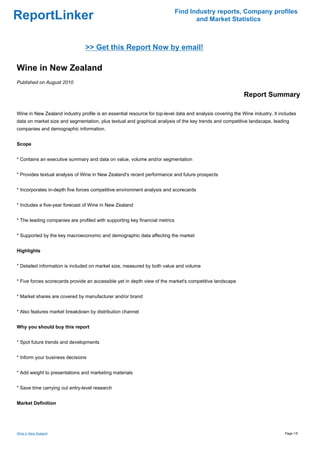 Find Industry reports, Company profiles
ReportLinker                                                                        and Market Statistics



                                >> Get this Report Now by email!

Wine in New Zealand
Published on August 2010

                                                                                                            Report Summary

Wine in New Zealand industry profile is an essential resource for top-level data and analysis covering the Wine industry. It includes
data on market size and segmentation, plus textual and graphical analysis of the key trends and competitive landscape, leading
companies and demographic information.


Scope


* Contains an executive summary and data on value, volume and/or segmentation


* Provides textual analysis of Wine in New Zealand's recent performance and future prospects


* Incorporates in-depth five forces competitive environment analysis and scorecards


* Includes a five-year forecast of Wine in New Zealand


* The leading companies are profiled with supporting key financial metrics


* Supported by the key macroeconomic and demographic data affecting the market


Highlights


* Detailed information is included on market size, measured by both value and volume


* Five forces scorecards provide an accessible yet in depth view of the market's competitive landscape


* Market shares are covered by manufacturer and/or brand


* Also features market breakdown by distribution channel


Why you should buy this report


* Spot future trends and developments


* Inform your business decisions


* Add weight to presentations and marketing materials


* Save time carrying out entry-level research


Market Definition




Wine in New Zealand                                                                                                            Page 1/5
 