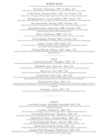 WHITE WINE
Thorntree / Chardonnay / 2011 / S. Africa / £27
well rounded and dry chardonnay with a hint of oak. crisp with lemon, lime and green apple.
Te Muna Road / Sauvignon Blanc / 2012 / New Zealand / £40
textural wine with apple, grilled pineapple supported by fresh acidity. nice long and chalky finish.
Weingut Laurenz V / Gruner Veltliner / 2011 / Austria / £55
soft and juicy with a fine fruit acidity. ripe apples and typical veltliner spiciness create a well rounded wine.
Tim Adams Foxlee / Riesling / 2012 / Australia / £37
single vineyard, moderate viscosity and brisk acidic finish. lime, lemon and grapefruit aromatics.
Giaconda Vineyards / Chardonnay / 2008 / Australia / £170
medium to full-bodied. big nose of peach blossom, apples, pineapple, struck match and white pepper.
long finish giving off some minerality on the finish.
Byron / Chardonnay / 2009/ U.S.A / £47
crisp and concentrated with mineral finish. nose is packed with honey, brown spice and red apple.
Tesh Unplugged / Riesling / 2012 / Germany / £42
golden in colour, nose of a wide palate of flowers and herbs, white peach, minerality and hints of grapefruit.
Legaris / Verdejo / 2012 / Spain / £27
very intense on the nose with a floral bouquet and notes of white fruits and supple hints of fennel.
good volume and a long lingering mouth feel.
Bodegas Eidosela / Albarino / 2012 / Spain / £39
aromatic with good straight forward fruit showing hints of apricot stones. fresh, balanced, pure flavours showing good
mineral character
ITALY
Cantine Teanum Alta / Falanghina / 2012 / £34
interesting and youthful aromas of citrus fruits, floral notes and elegant minerality on the nose. dry, crisp and clean.
Riff Delle Venezie / Pinot Gris / 2012 / £35
a beautifully, light, vibrant white to be appreciated for its zesty, citrus character and refreshing quality.
Riva Leone / Gavi / 2013 / £36
delicate with intense fruity & lemony notes. clean and fresh with a long liguering citrusy finish.
Castello Banfi / Pinto Grigio / 2011 / £42
it has a fresh, fruit-forward bouquet with notes of pear, banana, peach, anise, and honey. lush tropical fruit aromas and
flavors, balanced with crisp citrus notes make it rich and full-bodied, with a long finish.
Masseria Li Veli / Fiano / 2012 / £43
on the nose, stone fruits mingled with citrus characters, white flower blossom and a hint of almond. the palate is silky tex-
tured with white peach and yellow citrus flavours balanced by a lively, refreshing mineral note on the finish and a hint of
wild herbs.
Vietti Roero / Arneis / 2011 / £59
laced with varietal notes of white-fleshed fruit and flowers. this crisp and easygoing Arneis.
FRANCE
Jean-Paul Gascogne / Ugni Blanc/Colombard / 2012 / £20
white nectarine, citrus and creamy palate all balanced by lemony acidity. very aromatic with zesty citrus
and hints of stonefruit.
La Serre / Chardonnay / 2012 / £26
soft and smooth. vanilla, apples, lemons and toasty spice balance a bright and refreshing wine.
Vieux Quartier Bourgogne / Burgundy / 2010 / £30
full bodied, long finish with well rounded texture. citrus and buttery aromas combine to make a savoury wine.
Château De La Roche / Sauvignon Blanc / 2012 / £35
rich and lingering palate. soft peachy aromas tease to richness that is in this wine.
Le Pierrier Domaine Thomas / Sancerre / 2011 / £53
crisp and flinty palate with long finish. gooseberry and citrus stand out in this Loire classic.
Patrick Piuze Terrior De Chablis / 2011 / £54
medium bodied and dry. broad texture with fruit, spice, minerals, empyreumatic and floral hints.
Domaine Robert-Denogent / Pouilly Fuisse / 2010 / £59
full bodied but elegantly well rounded. oak is evident but allows white orchard aromas and citrus flavours to show through.
firm wine, with many layers and very quality finish.
 