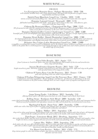 FRANCE
Les Enseigneres Domaine Roux / Puligny-Montrachet / 2010 / £90
well rounded, medium body with a long elegant finish. oak aged with rich flavours of apple, lemon,
tropical fruits and hint of vanilla.
Patrick Piuze Blanchots Grand Cru / Chablis / 2010 / £120
intense yet fresh and mouth filling wine. lime, floral, mown hay and steel makes this wine superb.
Domaine Latourd Giraud / Meursault / 2009 / £135
full bodied and long finish in this bottle. many layers and textures to this wine. white flowers, spice,
citrus and really fine, long acidity
Château De Beaucastel Blanc / Chateauneuf Du Pape / 2008 / £145
70% fermented in oak with 30% matured in barrel. a blend of 80% Roussanne and 15% Grenache Blanc. Pale yellow in
colour, acacia flowers and honey on the nose with a rich honeyed palate.
Domaine Patrick Javillier Corton Charlemagne Grand Cru / 2008 / £200
beautiful, pure, fresh and delightful with superb balance right from the start. this has a terrific depth of fruit, a sense of
grace and harmony with a lovely mineral finish.
Domaine Henri Boillot / Batard-Montrachet Grand Cru / 2006 / £300
the dominant themes here are ripe peaches, brown spices, and nut oils, imbedded in a palpably dense and relatively
firm-feeling palate, and clinging tenaciously with a bitter-sweet peach, peach kernel, and pungent spice.
Domaine Des Comtes Lafon Montrachet Grand Cru / 2000 / £1000
exemplifies everything that a great Grand Cru Burgundy can be. the delicate essence of flowers and honey pervades the nose,
whilst on the palate there is well integrated wood coming through as soft vanilla tones, and a buttery fatness cut across with
the added edge of citrus fruits.
WHITE WINE (cont)
Finca Valer Rosado / 2011 / Spain / £23
from Carinena in North East Spain come this refreshing Rosado with aromas of cherries and strawberries.
clean, crisp and refreshing.
Ancora Monferrato Chiaretto Rosato / 2011 / Italy / £29
bright strawberry pink. delicately aromatic with fresh berry and citrus fruit characters. light and crisp on the palate
with ripe fruit balanced by tangy fresh acidity.
Château D’Astros Rose Cote De Provence / 2011 / France / £40
pale and refreshing with cool, subtle red fruit flavours.
Château D’Esclans Whispering Angel Cote De Provence Rose / 2011 / France / £50
world famous and truly magnificent. the rose of Kings (and Queens). freshnesss is in abundance on the nose,
a little creaminess to the fruit aromas, although there are more complex notes of angelica and liquorice too.
ROSE WINE
Some Young Punks / Cab/Shiraz / 2012 / Australia / £44
alluring blend replete with lifted, generous fruit, an exotic bouquet and a black, black heart.
Rolling Stone / Bordeaux Style Blend / 2009 / Australia / £58
cassis, dark and brooding. nutmeg and sarsaparilla on a savoury palate of olive and yeasty soy. cloves and cinnamon lead to
blackcurrant fruit and finish with ripe plums. tannins are silky and the finish has sweet fermented cocoa bean.
Marchand & Burch / Pinot Noir / 2009 / Australia / £100
subtle nose with a hint of forest floor and quite solid, plummy fruit. the palate is round and opulent with light tannins
and cherryish acidity. fine and refined.
Kaiken / Malbec / 2011 / Argentina / £30
deep red in colour. good intensity and freshness in the nose, reminiscent of ripe red fruit and a hint of spice, all elegantly
shared with the vanilla provided by oak. good acidity in the mouth, with round, elegant tannins.
TintoNegro / Limestone Block/ 2012 / Mendoza , Argentina / £43
this is inky black Malbec that has been co-fermented with Cabernet Franc and PetitVerdot.Aromatic and complex, it has
bright red cherry aromas topped with notes of sweet herbs and cassis, finishing with spices and smooth tannins.
Catena Alta / Malbec / 2010 / Argentina / £98
dark violet color. the nose offers freshly ground, ripe berry fruits with layers of wild flowers, mocha and tobacco. mouth is
full with excellent weight and concentration with a soft and silky texture. rich cassis and black currant fruit flavors
interwoven with hints of chocolate, vanilla and black pepper.
Viu Manet Gran Reserve / Malbec / 2011 / Chile / £33
deep, intense purple in color and aromas of spice, ripe cherries, and mocha. the palate shows wild blackberries, blueberries,
chocolate and rum raisin.
RED WINE
 