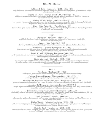 Caliterra Tributo / Carmenere / 2011 / Chile / £40
deep dark colour with ruby rim. its aromatic richness is intense and pleasant and displays notes of moist tobacco leaves,
dried fruit, and chocolate.
Quinta Do Crasto / Touriga Blend / 2012 / Portugal / £37
with intense aromas of blackberries and raspberries on the nose, the palate is bursting with wild berry characters.
very ripe fruit with ample tannin and spice.
Journey’s End / Shiraz / 2007 / S. Africa / £57
ripe raspberry aromas with peppery spice and a hint of chocolate on the nose. the palate is big fresh and full of life with
heaps of red berry fruit and a delicious vanilla edge to the long finish.
Huia / Pinot Noir / 2011 / New Zealand / £66
the nose shows spice, violets, vanilla and dark cherry. the palate is rich and full with plum and dark cherry alongside hints
of smoke, spice and savoury notes.
RED WINE (cont)
U.S.A
Burlesque / Zinfandel / 2012 / £27
a full bodied zinfandel, packed with damson fruit flavours with a twist of black pepper. wonderfully
balanced with a persistent finish.
Byron / Pinot Noir / 2012 / £47
flavors of dark berry, cherry. beautiful floral/mineral character typical of Santa Barbara Pinot Noir.
First Press / Cabernet Sauvignon/ 2011 / £65
firm structure and rich layers in perfect balance, this wine offers aromas of blackberries, cassis and mocha
with the distinctive flavors of black cherries, fig and dark chocolate.
Smith & Hook / Cabernet Sauvignon / 2009 / £80
on the palate, this lush and textured wine expresses dense dark-berry flavors, baking spice and espresso, with dusty tannins,
well-developed acidity and a lingering finish.
Ridge Vineyards / Zinfandel / 2007 / £180
the nose just bursts with blueberries, currants, and flowers. full bodied, with a round and velvety tannic structure.
the palate explodes with currants, ripe strawberries, and black pepper on the finish. this is muscular and toned,
structured and balanced.
ITALY
Riva Leone / Barbera / 2011 / £26
loads of dark fruit character, smooth tannins, part oak ageing and classic Barbera acidity
Cantine Teanum Favugne / Montepulciano / 2011 / £29
a strong red with a bouquet of red fruits and a dry, robust and persistent flavour.
Morellino Di Scansano, Fattoria Dei Barbi / Sangivoese / 2012 / £44
persistent bouquet with plum and red berry tones. the palate is full and generous, with velvety tannins and a long finish.
Querciabella Mongrana / Maremma,Tuscany / 2010 / £48
A terrific Super-Tuscan blend with fresh aromas of blueberry, dried cherries and dark plum notes. Silky tannins lead to a
citrus, plum and red berry character with a hint of savoury spice.
Fonterutoli / Sangiovese/Cabernet Sauvignon / 2010 / £53
dark, richly coloured ruby/garnet. perfumed nose of black cherry and spice with hints of wood smoke and tobacco. full, ripe
tannins, integrated acidity and a long finish.
Vietti Perbacco / Nebbiolo / 2009 / £67
classy perfum of cherry, leather, smoke and rose petal.  then ripe and lush with black fruit, tar and floral flavors over a
precise, firmly tannic finish.
Philip, Mazzei / Cabernet Sauvignon / 2008 / £95
full, ripe and intriguing body, longe taste with a pleasant and fresh aftertaste. a blend of the finest Cabernet Sauvignon
grapes carefully selected from the Mazzei’s estates.
Castello Banfi / Sangiovesse / 2007 / £100
aromas of violets and vanilla, with hints of licorice. it has a velvety palate, with tart-cherry flavors and traces of spice. well
structured with supple tannins, superb concentration, and good acidity.
 