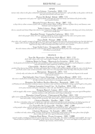 SPAIN
La Grimas / Garnacha / 2010 / £32
intense ruby colour in the glass with fresh redcurrant aromas and some herbal notes.  soft and silky on the palate with lovely
ripe juicy forest fruits and some spice.
Pasion De Bobal / Bobal / 2009 / £34
an impressive rich, spicy red - approachable with lush ripe fruit and toasty oak balanced by fresh acidity
and rounded tannins.
Dinastia Vivanco Reserva / Rioja / 2007 / £42
a deep cherry colour. aromas of spicy oak as well as mature black, red fruit. flavours of plum cherry and damson. some
balsamic and eucalyptus notes.
Tobia Crianza / Rioja / 2009 / £43
this is a smooth and classic Rioja that shows a nice integration of the structural components with deep and velvety dark fruit
and a sweet vanilla hint.
Humiliat Priorat / Garnacha/Carinena / 2011 / £53
dark ruby/purple colour, the wine is full of wild berry, nicely complemented by some sweet pastry notes.
the palate is dry but not too tight.
Finca Dolfi / Priorat / 2008 / £130
deep ruby. rich, complex aromas of raspberry,Asian spices, smoky minerals and violet. focused and precise but also lush and
sappy, with a texture of liquid silk and strong minerality adding to its intense red and dark berry flavors. finishes
impressively long, with resonating minerality and very suave tannins.
Vega Sicila Unico / Tempranillo / 2000 / £375
the rich crimson colour leads to a rich and spicy palate with generous black fruit, clove and pepper spice and a
rich almost savoury finish.
RED WINE (cont)
FRANCE
Tour De Monestier / Bordeaux Style Blend / 2011 / £32
dark ruby colour with a nice and complex bouquet, red berries and smokey touches
Château Maris La Touge / Minervois La Livinière / 2010 / £43
lovely purity of rich fruit on both the nose and palate with a delicious peppery note and a touch of liquorice. a refined
mineral character adds complexity on the long finish.
Clarendelle / Merlot/Cab Franc / Cab Sauv / 2006 / £50
produced by chateau haut brion. the fruit and tannins have receded a bit and knit together giving the wine a lovely finesse.
you’ll also notice some aromas of smoke, cedar and even a bit of graphite-these develop when the fruit recedes.
Marsannay / Burgundy / 2011 / £53
a lovely ruby red colour, the 2011 reveals a nose of cherries and liquorice. it is round and elegant in the mouth
with smooth tannins.
Paul Jaboulet Aine Crozes Hermitage / Northern Rhone / 2010 / £53
this wine is made from syrah grapes. it is a rich wine with aromas of chocolate, baked dark fruits and pepper. the flavours
are like red cherry and it leaves a very peppery after taste.
Domaine De Valliere Roches Blanches / Burgundy / 2009 / £53
well balanced with abundant red fruits, nuances of cherry stone and hints of menthol creating a good length on the palate.
Château Lamartre Grand Cru / St. Emilion / 2010 / £58
sweet, juicy tannins with spicy cinnamion, cedar oak, ripe blackberry, damson, and black cherry fruit.
Morgon Marcel / Gamay / 2011 / £65
with its supple, silky texture, intense red and black fruit flavours and gamey aromas, this is not your typical Beaujolais.
spritely and juicy, with soft tannins and a long earthy finish.
Domaine Grand Veneur / Chateauneuf-Du-Pape / 2011 / £92
offers notes of blackberries, creme de cassis, Provencal herbs and lavender. full-bodied and rich with nicely integrated tan-
nins and acidity. a blend of 50% grenache, 30% mourvedre and 20% syrah aged in small barrels.
Chateau Batailley / Pauillac / 2001 / £150
this has a rich plum colour and a smoky new-oak nose with intense blackcurrants (pointing to its high proportion of
cabernet sauvignon). on the palate soft, ripe tannins envelop this attractive benchmark pauillac.
Les Tourelles De Longueville / Pauillac / 2007 / £200
a deep purple colour with an enticing nose strawberry, blackcurrant and fresh roses. silky tannins give a more ready to
drink style that is packed with vanilla notes and an unmistakable elegance.
Chateau Montrose / St. Estephe / 2001 / £300
excellent red-ruby colour. plum, currant, smoked game, roasted nuts and graphite on the nose, plus a hint of toffee.
firm acidity gives the wine superb delineation and grip.
Chateau Haut Brion / Pessac-Leognan / 1982 / £1000
superb weather conditions produced a great wine from a very large crop. the colour is still deep and youthful. the nose is
almost baked or grilled as a consequence of the intense heat at vintage time. it is sweet and supple on the palate with
fabulous ripe tannins, which will keep.
 