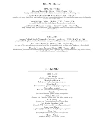 HALF BOTTLES
Morgon Marcell La Pierre / 2011 / France / £28
bursting with cherry, liquorice and violet, this is an extremely fresh and exciting wine.
Castello Banfi Brunello Di Montalcino / 2008 / Italy / £35
complex with sweet but delicate notes of jam, well intergrated plum and dark cherry as well as some attractive liquorice,
tobacco and leather notes.
Domaine Jean Defaix / Chablis / 2010 / France / £20
very stylish Chablis that has steely elegant flavours of apple and citrus.
Les Pierriers Domaine Thomas / Sancerre / 2010 / France / £25
made from top notch purest fruit and it’s delicicous and versatile as either an aperitif or with
all sorts of food.
RED WINE (cont)
MAGNUMS
Journey’s End Single Vineyard / Cabernet Sauvignon / 2006 / S. Africa / £80
young and fresh. plums, cassis and mint on the nose. juicy and bright on the palate, spicy oak and ripe tannins.
St. Cosme / Cotes Du Rhone / 2011 / France / £85
rich nose of cherry, leather and wet rusted metal, it is lip-smacking good. medium to full body with a lovely finish.
Dinastia Vivanco Reserva / Rioja / 2005 / Spain / £100
black and red fruit with some balsamic and eucalyptus snotes. this wine has intensity and balance, soft, round tannins,
and a long finish with hints of toast and liquorice.
£9.50 EACH
Mint Julep
Bulleit, mint, gomme syrup, angostura
Mississippi Punch
Bulleit, remy xo, lemon juice, gomme syrup
Dirty Shirley
Ketel one citroen, apricot brandy, ginger ale, grenadine
Cucumber Martini
Ketel one, Zubrowka, cucumber, gomme syrup
Mambo
Ketel one, Cointreau, apricot brandy, orange juice
Orange Blossom
Sipsmith gin, Cointreau, orange juice, lime juice, gomme syrup
Mr Marshall
Sipsmith gin, Campari, Frangelico, Martini Rosso
Faja de oro (Band of Gold)
Don julio 1942, Cointreau, white cocoa liqueur, lime juice
Smoke and Mirrors
Laphroaig 10yr, Benedictine DOM, Campari, angostura
Side Car
Remy XO, Cointreau, lemon juice, mineral water
Muddy Water
Ketel one, Bailey’s irish cream, Kahlua
COCKTAILS
 