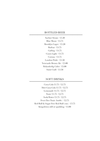 Anchor Steam / £5.20
Blue Moon / £4.75
Brooklyn Lager / £5.20
Budvar / £4.75
Carling / £4.75
Coors Light / £4.75
Corona / £4.75
London Pride / £5.50
Newcastle Brown Ale / £5.00
Rekorderlig Cider / £5.00
Saint Craft / £4.50
BOTTLED BEER
Coca-Cola £1.75 / £2.75
Diet Coca-Cola £1.75 / £2.75
Lemonade £1.75 / £2.75
Tonic £1.75 / £2.75
Soda Water £1.75 / £2.75
Fever Tree Tonic (bottle) / £2.75
Red Bull & Sugar Free Red Bull (can) / £3.75
Kingsdown still or sparkling / £4.00
SOFT DRINKS
 