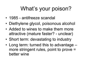 What’s your poison? 1985 - antifreeze scandal Diethylene glycol, poisonous alcohol Added to wines to make them more attractive (mature faster? - unclear) Short term: devastating to industry Long term: turned this to advantage – more stringent rules, point to prove = better wine  