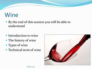 Wine
 By the end of this session you will be able to
understand
 Introduction to wine
 The history of wine
 Types of wine
 Technical term of wine
NICOL-2015
 