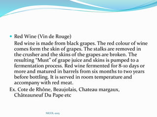  Red Wine (Vin de Rouge)
Red wine is made from black grapes. The red colour of wine
comes form the skin of grapes. The stalks are removed in
the crusher and the skins of the grapes are broken. The
resulting “Must” of grape juice and skins is pumped to a
fermentation process. Red wine fermented for 8-10 days or
more and matured in barrels from six months to two years
before bottling. It is served in room temperature and
accompany with red meat.
Ex. Cote de Rhône, Beaujolais, Chateau margaux,
Châteauneuf Du Pape etc
NICOL-2015
 
