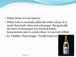  White Wine (Vin de blance)
 White wine is normally yellowish white colour. It is
made from both white and red grapes. But generally
the skins of red grapes are removed before
fermentation start to avoid colour. It is served chilled.
 Ex. Chablis, Pinot Gregio, Pouilly Fumé etc
NICOL-2015
 