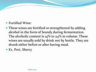  Fortified Wine:
 These wines are fortified or strengthened by adding
alcohol in the form of brandy during fermentation.
The alcoholic content is 14% to 24% in volume. These
wines are usually sold by drink not by bottle. They are
drunk either before or after having meal.
 Ex. Port, Sherry
NICOL-2015
 