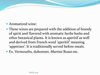  Aromatized wine:
 These wines are prepared with the addition of brandy
of spirit and flavored with aromatic herbs barks and
other botanical plants. It is known as aperitif as well
and derived from French word ‘aperitif’ meaning
‘appetizer’. It is traditionally served before meals.
 Ex. Vermouths, dubonnet, Martini Rosso etc.
NICOL-2015
 