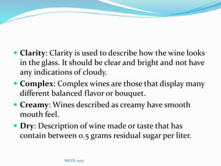  Clarity: Clarity is used to describe how the wine looks
in the glass. It should be clear and bright and not have
any indications of cloudy.
 Complex: Complex wines are those that display many
different balanced flavor or bouquet.
 Creamy: Wines described as creamy have smooth
mouth feel.
 Dry: Description of wine made or taste that has
contain between 0.5 grams residual sugar per liter.
NICOL-2015
 