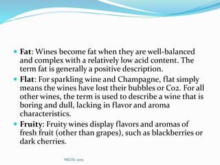  Fat: Wines become fat when they are well-balanced
and complex with a relatively low acid content. The
term fat is generally a positive description.
 Flat: For sparkling wine and Champagne, flat simply
means the wines have lost their bubbles or Co2. For all
other wines, the term is used to describe a wine that is
boring and dull, lacking in flavor and aroma
characteristics.
 Fruity: Fruity wines display flavors and aromas of
fresh fruit (other than grapes), such as blackberries or
dark cherries.
NICOL-2015
 