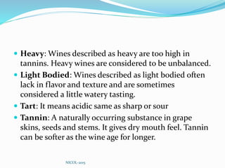  Heavy: Wines described as heavy are too high in
tannins. Heavy wines are considered to be unbalanced.
 Light Bodied: Wines described as light bodied often
lack in flavor and texture and are sometimes
considered a little watery tasting.
 Tart: It means acidic same as sharp or sour
 Tannin: A naturally occurring substance in grape
skins, seeds and stems. It gives dry mouth feel. Tannin
can be softer as the wine age for longer.
NICOL-2015
 