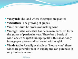  Vineyard: The land where the grapes are planted
 Viticulture: The growing of grapes
 Vinification: The process of making wine
 Vintage: Is the wine that has been manufactured form
the grapes of particular year. Therefore a bottle of
wine labeled as 1988 (Vintage 1988) is thus made only
from grapes grown and harvested within 1988.
 Vin de table: Usually available as “House wine” these
wines are generally poor in quality and can purchase in
very limited amount.
NICOL-2015
 