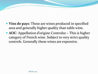  Vins de pays: These are wines produced in specified
area and generally higher quality than table wine.
 AOC: Appellation d’origine Controlee – This is higher
category of French wine. Subject to very strict quality
controls. Generally these wines are expensive.
NICOL-2015
 