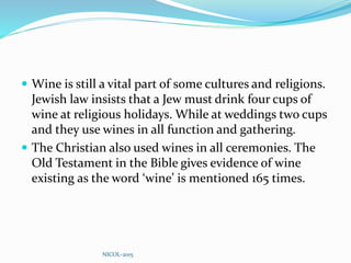  Wine is still a vital part of some cultures and religions.
Jewish law insists that a Jew must drink four cups of
wine at religious holidays. While at weddings two cups
and they use wines in all function and gathering.
 The Christian also used wines in all ceremonies. The
Old Testament in the Bible gives evidence of wine
existing as the word ‘wine’ is mentioned 165 times.
NICOL-2015
 
