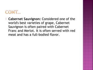 ? Cabernet Sauvignon: Considered one of the
world's best varieties of grape, Cabernet
Sauvignon is often paired with Cabernet
Franc and Merlot. It is often served with red
meat and has a full-bodied flavor.
 