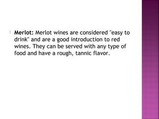 ? Merlot: Merlot wines are considered "easy to
drink" and are a good introduction to red
wines. They can be served with any type of
food and have a rough, tannic flavor.
 
