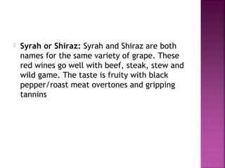 ? Syrah or Shiraz: Syrah and Shiraz are both
names for the same variety of grape. These
red wines go well with beef, steak, stew and
wild game. The taste is fruity with black
pepper/roast meat overtones and gripping
tannins
 