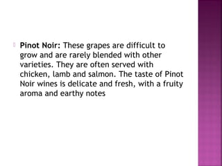 ? Pinot Noir: These grapes are difficult to
grow and are rarely blended with other
varieties. They are often served with
chicken, lamb and salmon. The taste of Pinot
Noir wines is delicate and fresh, with a fruity
aroma and earthy notes
 