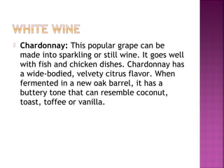 ? Chardonnay: This popular grape can be
made into sparkling or still wine. It goes well
with fish and chicken dishes. Chardonnay has
a wide-bodied, velvety citrus flavor. When
fermented in a new oak barrel, it has a
buttery tone that can resemble coconut,
toast, toffee or vanilla.
 