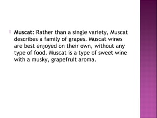 ? Muscat: Rather than a single variety, Muscat
describes a family of grapes. Muscat wines
are best enjoyed on their own, without any
type of food. Muscat is a type of sweet wine
with a musky, grapefruit aroma.
 