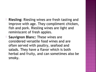 ? Riesling: Riesling wines are fresh tasting and
improve with age. They compliment chicken,
fish and pork. Riesling wines are light and
reminiscent of fresh apples.
? Sauvignon Blanc: These wines are
considered versatile food wines and are
often served with poultry, seafood and
salads. They have a flavor which is both
herbal and fruity, and can sometimes also be
smoky.
 
