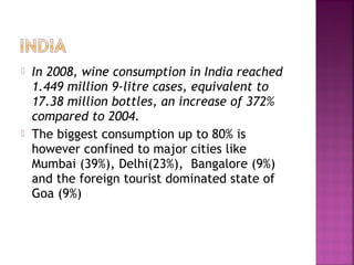 ? In 2008, wine consumption in India reached
1.449 million 9-litre cases, equivalent to
17.38 million bottles, an increase of 372%
compared to 2004.
? The biggest consumption up to 80% is
however confined to major cities like
Mumbai (39%), Delhi(23%),? Bangalore (9%)
and the foreign tourist dominated state of
Goa (9%)
 