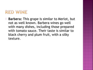 ? Barbera: This grape is similar to Merlot, but
not as well known. Barbera wines go well
with many dishes, including those prepared
with tomato sauce. Their taste is similar to
black cherry and plum fruit, with a silky
texture.
 