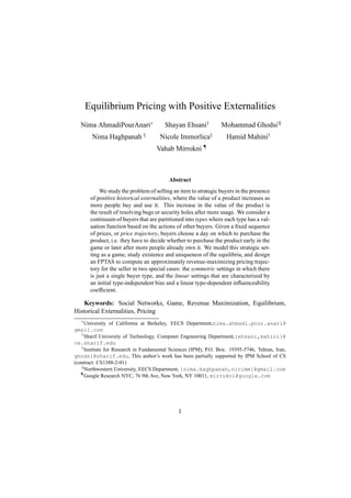 Equilibrium Pricing with Positive Externalities
  Nima AhmadiPourAnari∗                 Shayan Ehsani†           Mohammad Ghodsi†‡
        Nima Haghpanah §              Nicole Immorlica§            Hamid Mahini†
                                     Vahab Mirrokni ¶



                                          Abstract
            We study the problem of selling an item to strategic buyers in the presence
        of positive historical externalities, where the value of a product increases as
        more people buy and use it. This increase in the value of the product is
        the result of resolving bugs or security holes after more usage. We consider a
        continuum of buyers that are partitioned into types where each type has a val-
        uation function based on the actions of other buyers. Given a ﬁxed sequence
        of prices, or price trajectory, buyers choose a day on which to purchase the
        product, i.e. they have to decide whether to purchase the product early in the
        game or later after more people already own it. We model this strategic set-
        ting as a game, study existence and uniqueness of the equilibria, and design
        an FPTAS to compute an approximately revenue-maximizing pricing trajec-
        tory for the seller in two special cases: the symmetric settings in which there
        is just a single buyer type, and the linear settings that are characterized by
        an initial type-independent bias and a linear type-dependent inﬂuenceability
        coefﬁcient.

    Keywords: Social Networks, Game, Revenue Maximization, Equilibrium,
Historical Externalities, Pricing
   ∗
     University of California at Berkeley, EECS Department,nima.ahmadi.pour.anari@
gmail.com
   †
     Sharif University of Technology, Computer Engineering Department,{ehsani,mahini}@
ce.sharif.edu
   ‡
     Institute for Research in Fundamental Sciences (IPM), P.O. Box: 19395-5746, Tehran, Iran,
ghodsi@sharif.edu, This author’s work has been partially supported by IPM School of CS
(contract: CS1388-2-01)
   §
     Northwestern University, EECS Department, {nima.haghpanah,nicimm}@gmail.com
   ¶
     Google Research NYC, 76 9th Ave, New York, NY 10011, mirrokni@google.com




                                              1
 