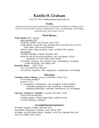 Kaitlin H. Graham
(314) 215-1764 // Kaitlin.graham@majorbrands.com
Profile:
Determined and personable young business professional looking for a satisfying career
within the wine and spirits industry. Background in sales, merchandising, team leading,
communication, and customer service.
Work History:
Major Brands (2014 - present)
Sales Associate, CSS
Currently enrolled in the Cicerone course, 2016
Help generate incremental sales and profit for the local sales force in the St.
Louis market, both on and off premise.
Aid in various tasting and charity events, on behalf of the company
Merchandiser
Certified Specialist of Spirits, December 2014
Keep up with the day-to-day operations, sales, and displays of local
supermarkets in West County and St. Charles
 First-hand experience with customer service, merchandising, advertising,
product knowledge, and company sales
Donatelli’s Bistro (2007 - 2013)
Cook /Assistant Kitchen Manager
 Food/Wine Preparation; Time management; communication; team leading;
Education:
Columbia College -Chicago: Chicago, IL (Graduate of May 2012)
**Cum Laude standing**
Bachelor of Arts
 Concentration in Management, with an emphasis in Music Business
-Marketing, Management, Sales, Advertising, Communication,
Distribution/Publishing, Leadership, Entertainment Law, & Branding
University of Missouri - Columbia: Columbia, MO (2008 - 2010)
General Education/Business
 Charter member of Sigma Sigma Sigma National Sorority
 World Of Business participant
Accomplishments/Experience:
Certified Specialist of Spirits, December 2014
Social/Risk Management Committee Chair, 2008 & 2009
Volunteer for local tasting festivals; Jamming’ @ the Zoo; Centennial Beer Fest;
Micro-Fest; Ballwin Beer Festival
 