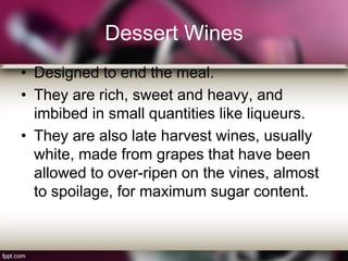 Dessert Wines
• Designed to end the meal.
• They are rich, sweet and heavy, and
imbibed in small quantities like liqueurs.
• They are also late harvest wines, usually
white, made from grapes that have been
allowed to over-ripen on the vines, almost
to spoilage, for maximum sugar content.
 
