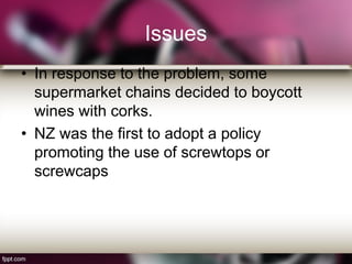 Issues
• In response to the problem, some
supermarket chains decided to boycott
wines with corks.
• NZ was the first to adopt a policy
promoting the use of screwtops or
screwcaps
 