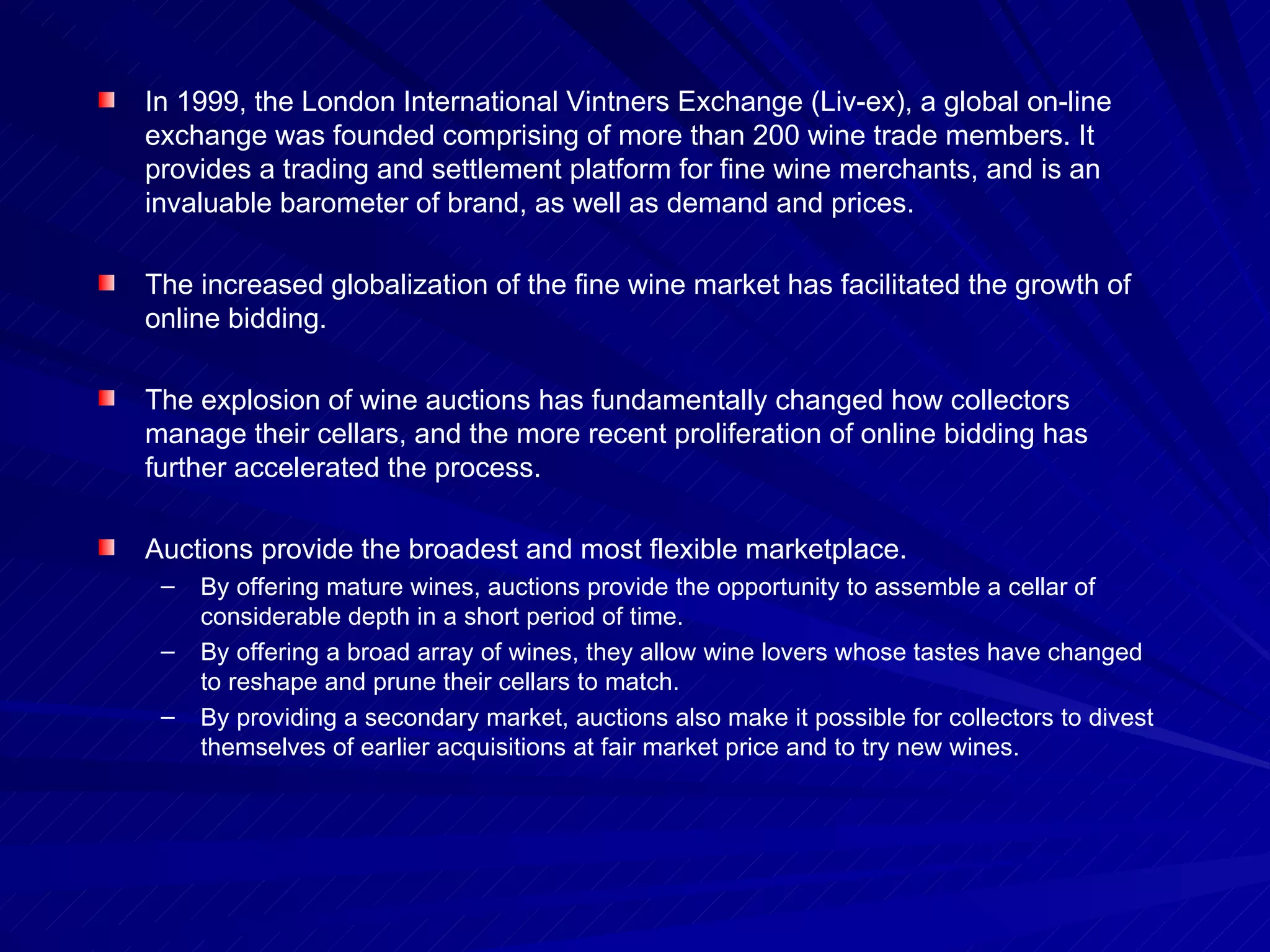 In 1999, the London International Vintners Exchange (Liv-ex), a global on-line exchange was founded comprising of more than 200 wine trade members. It provides a trading and settlement platform for fine wine merchants, and is an invaluable barometer of brand, as well as demand and prices. The increased globalization of the fine wine market has facilitated the growth of online bidding. The explosion of wine auctions has fundamentally changed how collectors manage their cellars, and the more recent proliferation of online bidding has further accelerated the process.  Auctions provide the broadest and most flexible marketplace.  By offering mature wines, auctions provide the opportunity to assemble a cellar of considerable depth in a short period of time.  By offering a broad array of wines, they allow wine lovers whose tastes have changed to reshape and prune their cellars to match.  By providing a secondary market, auctions also make it possible for collectors to divest themselves of earlier acquisitions at fair market price and to try new wines. 