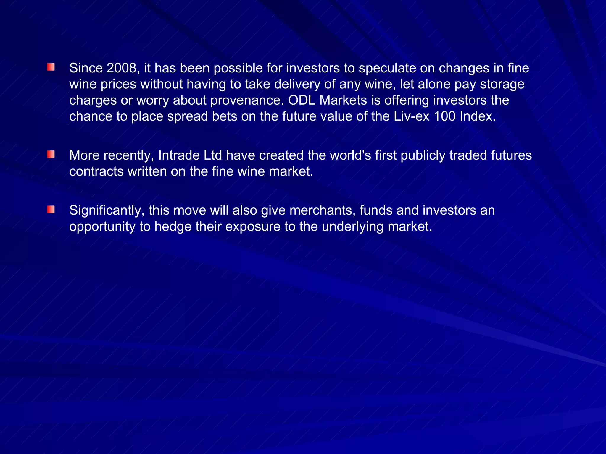 Since 2008, it has been possible for investors to speculate on changes in fine wine prices without having to take delivery of any wine, let alone pay storage charges or worry about provenance. ODL Markets is offering investors the chance to place spread bets on the future value of the Liv-ex 100 Index.  More recently, Intrade Ltd have created the world's first publicly traded futures contracts written on the fine wine market.  Significantly, this move will also give merchants, funds and investors an opportunity to hedge their exposure to the underlying market. 