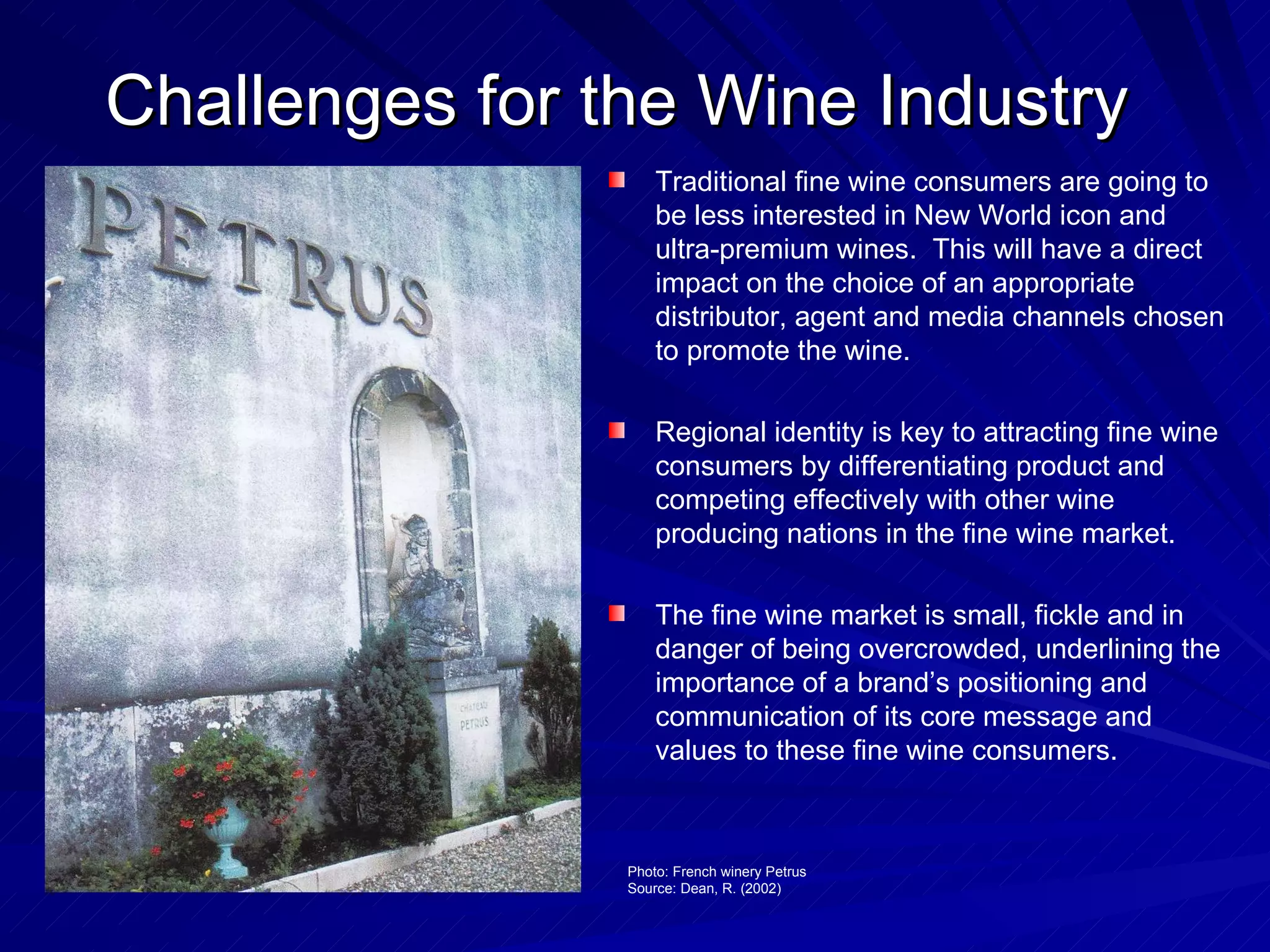 Challenges for the Wine Industry Traditional fine wine consumers are going to be less interested in New World icon and ultra-premium wines.  This will have a direct impact on the choice of an appropriate distributor, agent and media channels chosen to promote the wine. Regional identity is key to attracting fine wine consumers by differentiating product and competing effectively with other wine producing nations in the fine wine market. The fine wine market is small, fickle and in danger of being overcrowded, underlining the importance of a brand’s positioning and communication of its core message and values to these fine wine consumers. Photo: French winery Petrus Source: Dean, R. (2002) 