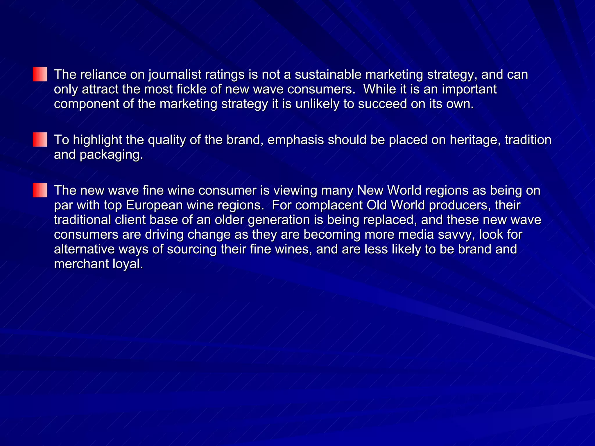 The reliance on journalist ratings is not a sustainable marketing strategy, and can only attract the most fickle of new wave consumers.  While it is an important component of the marketing strategy it is unlikely to succeed on its own. To highlight the quality of the brand, emphasis should be placed on heritage, tradition and packaging. The new wave fine wine consumer is viewing many New World regions as being on par with top European wine regions.  For complacent Old World producers, their traditional client base of an older generation is being replaced, and these new wave consumers are driving change as they are becoming more media savvy, look for alternative ways of sourcing their fine wines, and are less likely to be brand and merchant loyal.  